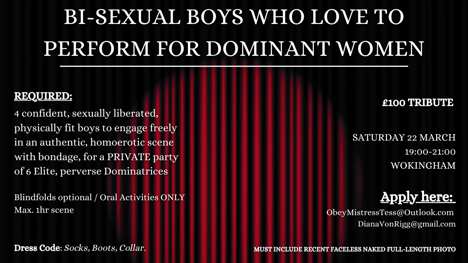 Mistress Tess and I are on the hunt for 4 confident, sexually liberated, physically fit bisexual, bicurious boys to engage freely in an authentic, homoerotic scene with bondage, for a PRIVATE party of 6 Elite, perverse Dominatrices